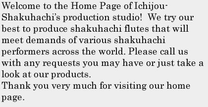 Welcome to the Home Page of Ichijou-Shakuhachi’s production studio!  We try our best to produce shakuhachi flutes that will meet demands of various shakuhachi performers across the world. Please call us with any requests you may have or just take a look at our products.Thank you very much for visiting our home page.